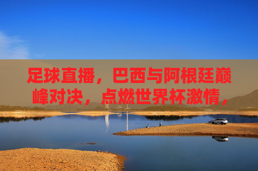 足球直播,巴西与阿根廷巅峰对决,点燃世界杯激情,足球直播,巴西与阿根廷巅峰对决,点燃世界杯激情