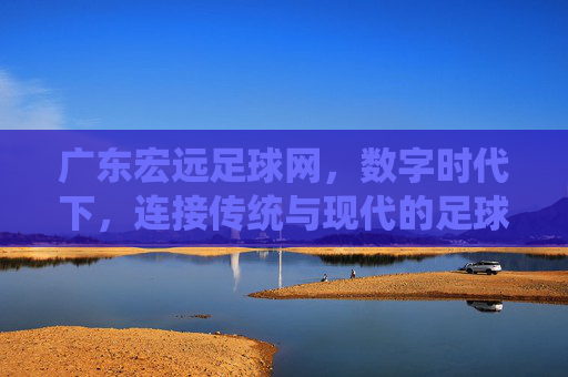 广东宏远足球网,数字时代下,连接传统与现代的足球文化枢纽