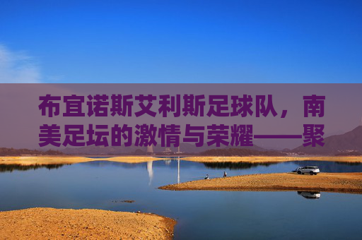 布宜诺斯艾利斯足球队,南美足坛的激情与荣耀——聚焦两大豪门的历史与传承,布宜诺斯艾利斯足球队,南美足坛激情与荣耀的传承——聚焦两大豪门的历史与传承