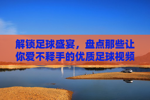解锁足球盛宴，盘点那些让你爱不释手的优质足球视频网站