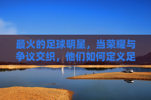最火的足球明星,当荣耀与争议交织,他们如何定义足球的巅峰?