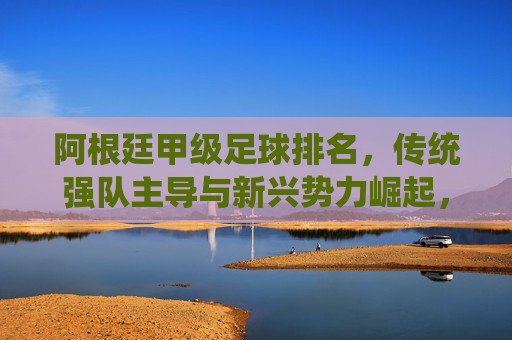 阿根廷甲级足球排名，传统强队主导与新兴势力崛起，联赛格局的动态演变，阿根廷甲级足球排名，传统强队主导与新兴势力崛起，联赛格局的动态演变