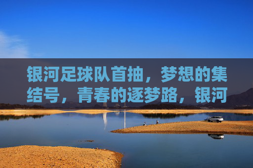 银河足球队首抽，梦想的集结号，青春的逐梦路，银河足球队首抽，梦想的集结号，青春的逐梦路