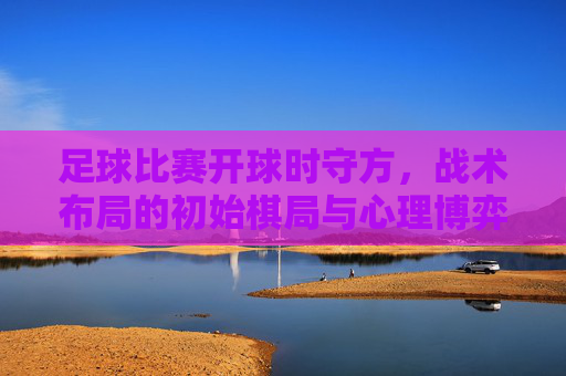 足球比赛开球时守方,战术布局的初始棋局与心理博弈的预热,足球开球,守方战术布局的初始棋局与心理博弈预热