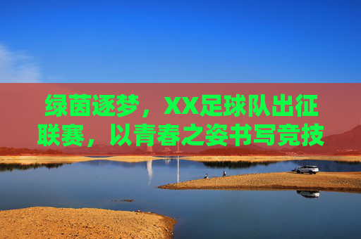 绿茵逐梦，XX足球队出征联赛，以青春之姿书写竞技新篇，绿茵逐梦，XX足球队出征联赛，以青春之姿书写竞技新篇