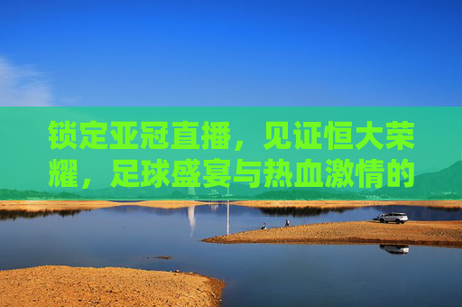 锁定亚冠直播，见证恒大荣耀，足球盛宴与热血激情的完美碰撞，锁定亚冠直播，见证恒大荣耀，足球盛宴与热血激情的完美碰撞