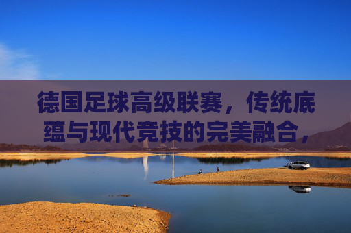 德国足球高级联赛,传统底蕴与现代竞技的完美融合,德国足球高级联赛,传统底蕴与现代竞技的完美融合