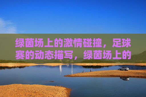 绿茵场上的激情碰撞,足球赛的动态描写,绿茵场上的激情碰撞,足球赛的动态描写