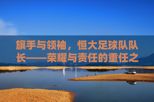 旗手与领袖，恒大足球队队长——荣耀与责任的重任之肩，旗手与领袖，恒大足球队队长——荣耀与责任的重任之肩