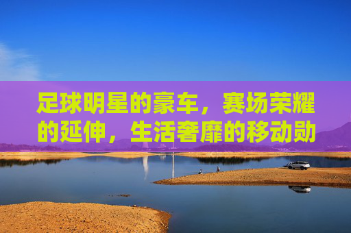 足球明星的豪车，赛场荣耀的延伸，生活奢靡的移动勋章，足球明星的豪车，赛场荣耀的延伸，生活奢靡的移动勋章