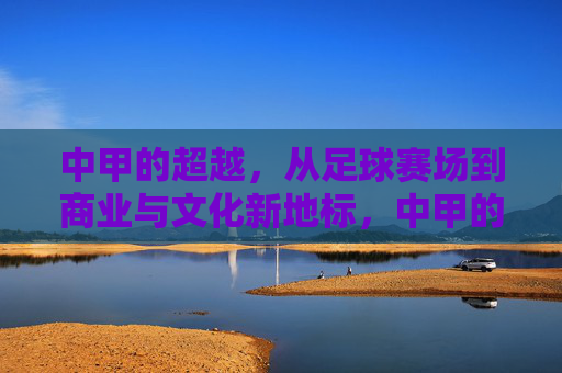 中甲的超越,从足球赛场到商业与文化新地标,中甲的超越,从足球赛场到商业与文化新地标