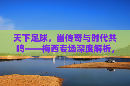 天下足球，当传奇与时代共鸣——梅西专场深度解析，天下足球，当传奇与时代共鸣——梅西专场深度解析