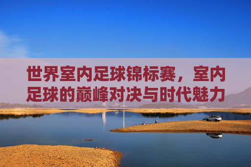 世界室内足球锦标赛，室内足球的巅峰对决与时代魅力