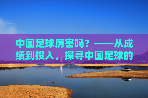 中国足球厉害吗？——从成绩到投入，探寻中国足球的困境与希望，中国足球厉害吗？——从成绩到投入，探寻中国足球的困境与希望