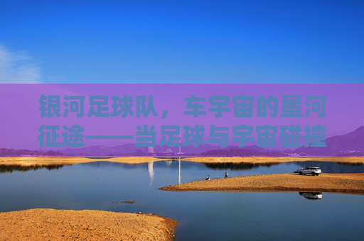 银河足球队，车宇宙的星河征途——当足球与宇宙碰撞，梦想在星轨上奔跑，银河足球队，车宇宙的星河征途——当足球与宇宙碰撞，梦想在星轨上奔跑