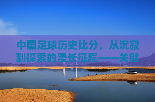 中国足球历史比分,从沉寂到探索的漫长征程——关键赛事与时代印记,中国足球历史比分,从沉寂到探索的漫长征程——关键赛事与时代印记