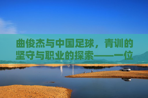 曲俊杰与中国足球，青训的坚守与职业的探索——一位足球人的时代印记，曲俊杰与中国足球，青训的坚守与职业的探索——一位足球人的时代印记