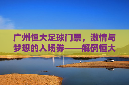 广州恒大足球门票,激情与梦想的入场券——解码恒大门票背后的文化内涵与市场价值