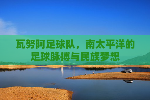 瓦努阿足球队,南太平洋的足球脉搏与民族梦想