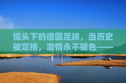 镜头下的德国足球，当历史被定格，激情永不褪色——纪录片中的足球精神回响
