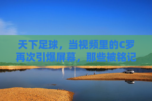 天下足球,当视频里的C罗再次引爆屏幕,那些被铭记的瞬间与足球灵魂