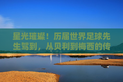 星光璀璨！历届世界足球先生驾到，从贝利到梅西的传奇传承