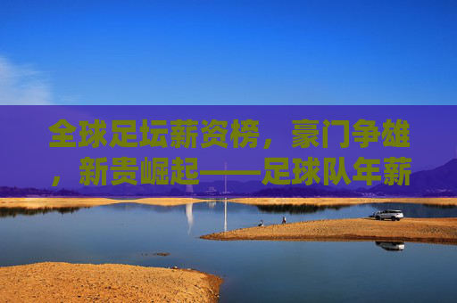全球足坛薪资榜,豪门争雄,新贵崛起——足球队年薪排名深度解析