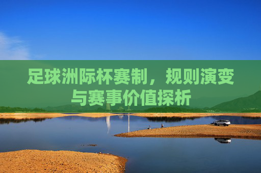 足球洲际杯赛制，规则演变与赛事价值探析