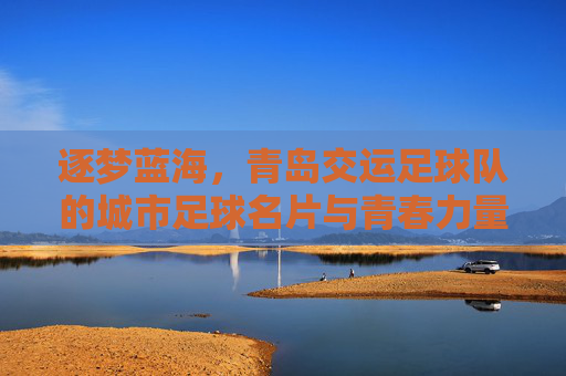 逐梦蓝海,青岛交运足球队的城市足球名片与青春力量