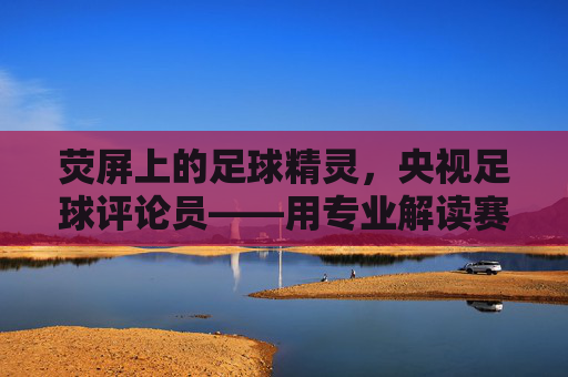 荧屏上的足球精灵，央视足球评论员——用专业解读赛场风云，用激情点燃球迷热情