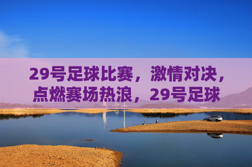 29号足球比赛，激情对决，点燃赛场热浪，29号足球赛激情对决点燃赛场热浪