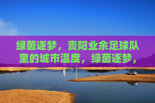 绿茵逐梦,贵阳业余足球队里的城市温度,绿茵逐梦,贵阳业余足球队里的城市温度