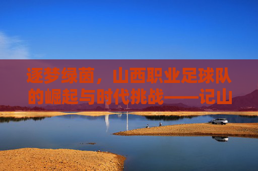 逐梦绿茵，山西职业足球队的崛起与时代挑战——记山西职业足球队发展历程，逐梦绿茵，山西职业足球队的崛起与时代挑战——记山西职业足球队发展历程