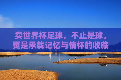 卖世界杯足球，不止是球，更是承载记忆与情怀的收藏品，世界杯足球，承载记忆与情怀的收藏品