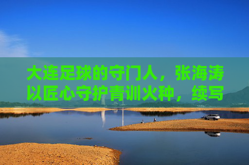 大连足球的守门人,张海涛以匠心守护青训火种,续写辽足新篇章,大连足球的守门人,张海涛以匠心守护青训火种,续写辽足新篇章