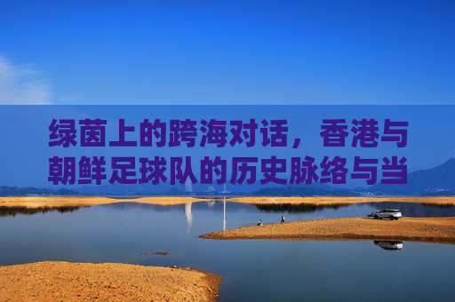 绿茵上的跨海对话,香港与朝鲜足球队的历史脉络与当代联结,绿茵上的跨海对话,香港与朝鲜足球队的历史脉络与当代联结