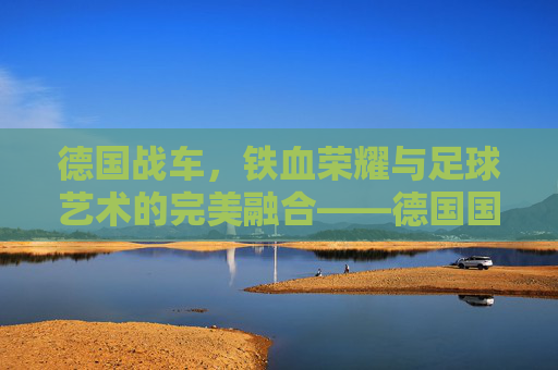 德国战车，铁血荣耀与足球艺术的完美融合——德国国家足球队的历史与风采，德国战车，铁血荣耀与足球艺术的完美融合——德国国家足球队的历史与风采