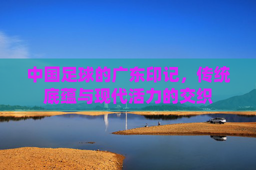 中国足球的广东印记,传统底蕴与现代活力的交织