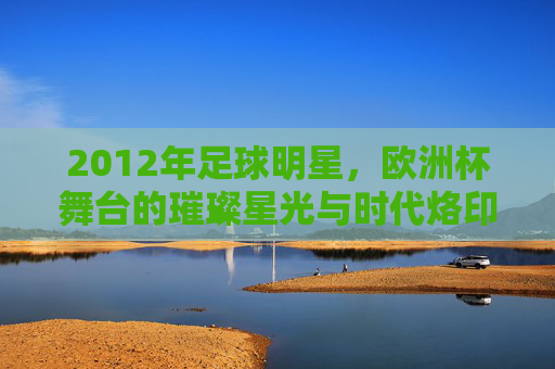 2012年足球明星,欧洲杯舞台的璀璨星光与时代烙印,2012年足球明星,欧洲杯舞台的璀璨星光与时代印记