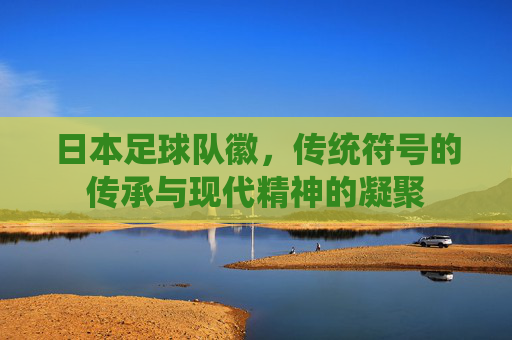日本足球队徽,传统符号的传承与现代精神的凝聚