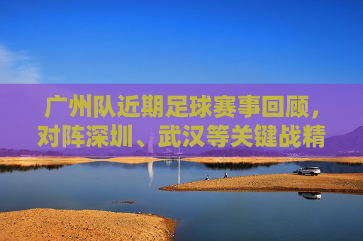 广州队近期足球赛事回顾,对阵深圳、武汉等关键战精彩瞬间与战术解析