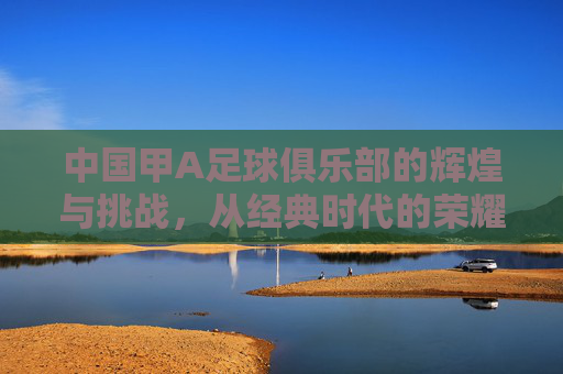 中国甲A足球俱乐部的辉煌与挑战,从经典时代的荣耀到现代足球的困境反思,中国甲A足球俱乐部的辉煌与挑战,从经典时代的荣耀到现代足球的困境反思