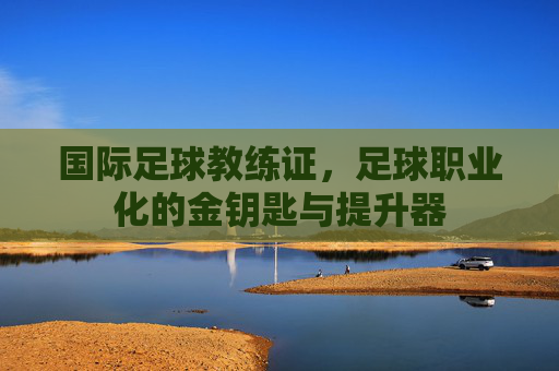 国际足球教练证,足球职业化的金钥匙与提升器