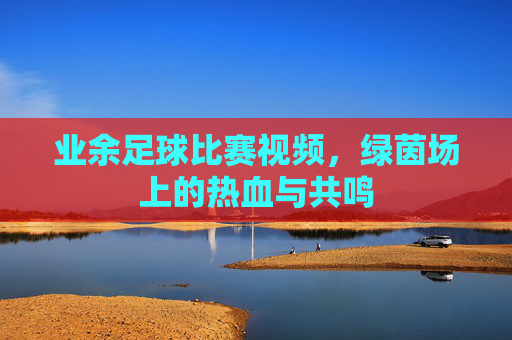 业余足球比赛视频，绿茵场上的热血与共鸣