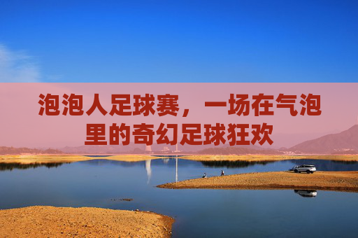 泡泡人足球赛,一场在气泡里的奇幻足球狂欢