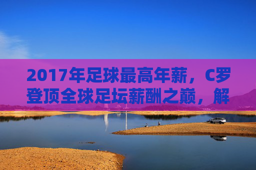 2017年足球最高年薪,C罗登顶全球足坛薪酬之巅,解析顶级球员的薪资神话,2017年足球最高年薪,C罗登顶全球足坛薪酬之巅,解析顶级球员的薪资神话