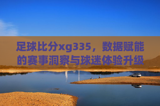足球比分xg335，数据赋能的赛事洞察与球迷体验升级，足球比分xg335，数据赋能赛事洞察，升级球迷观赛体验