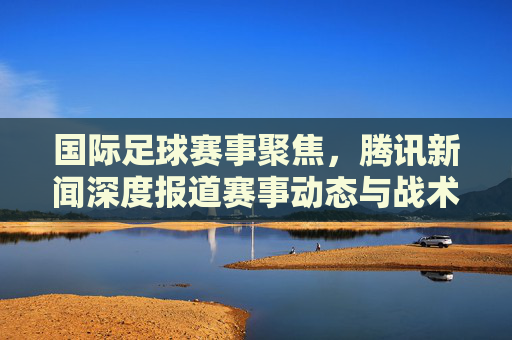 国际足球赛事聚焦，腾讯新闻深度报道赛事动态与战术解析