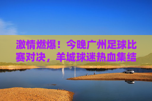 激情燃爆！今晚广州足球比赛对决，羊城球迷热血集结