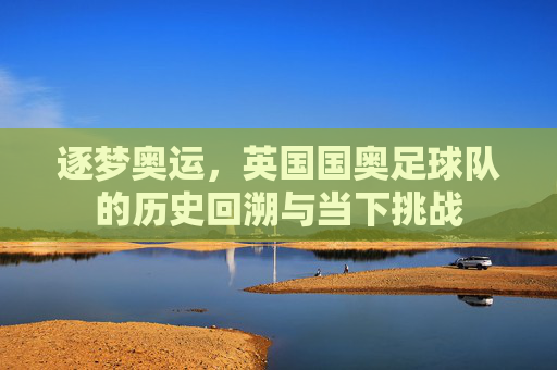 逐梦奥运,英国国奥足球队的历史回溯与当下挑战
